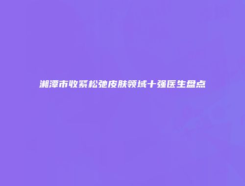 湘潭市收紧松弛皮肤领域十强医生盘点