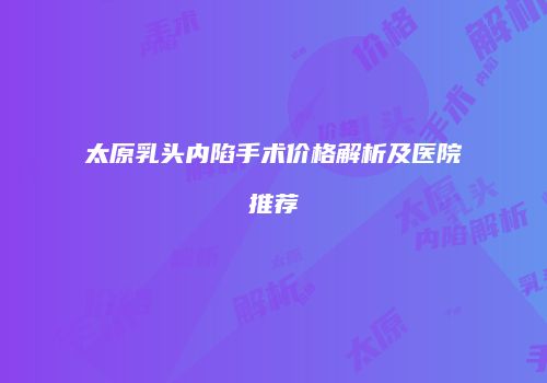 太原乳头内陷手术价格解析及医院推荐