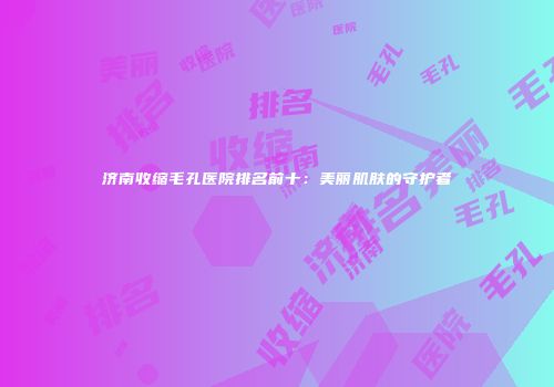 济南收缩毛孔医院排名前十：美丽肌肤的守护者