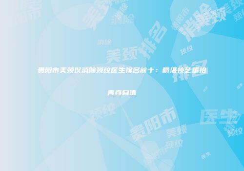 贵阳市美颈仪消除颈纹医生排名前十：精湛技艺重拾青春自信