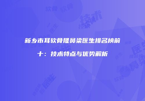 新乡市耳软骨隆鼻梁医生排名榜前十：技术特点与优势解析