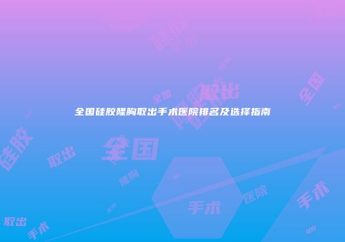 全国硅胶隆胸取出手术医院排名及选择指南
