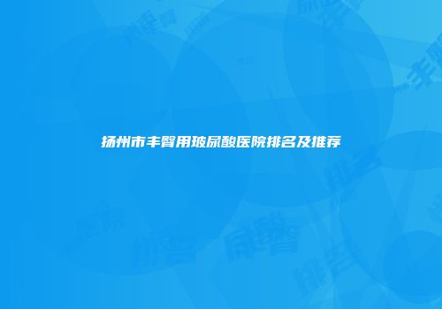 扬州市丰臀用玻尿酸医院排名及推荐