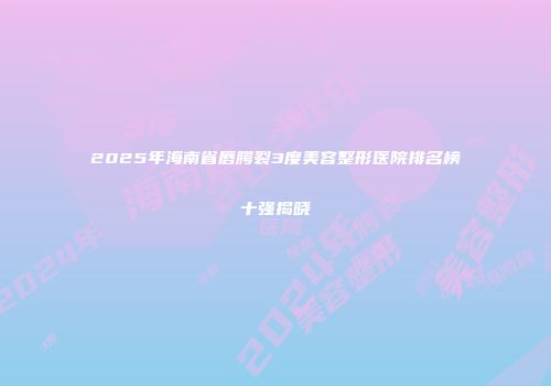 2025年海南省唇腭裂3度美容整形医院排名榜十强揭晓