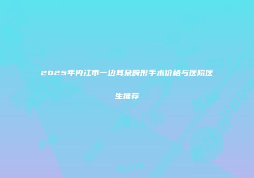 2025年内江市一边耳朵畸形手术价格与医院医生推荐
