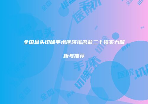 全国鼻头切除手术医院排名前二十强实力解析与推荐