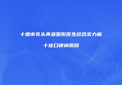 十堰市乳头再造整形医生综合实力前十佳口碑榜揭晓