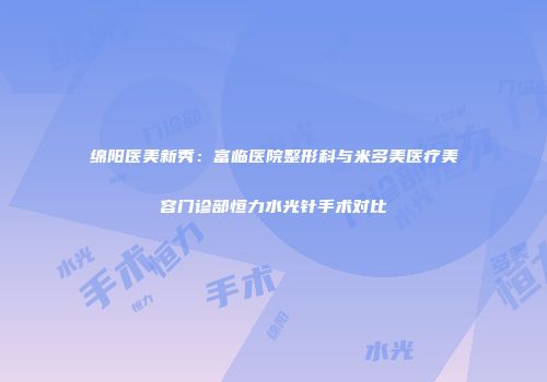 绵阳医美新秀：富临医院整形科与米多美医疗美容门诊部恒力水光针手术对比