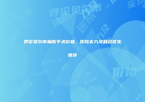 呼伦贝尔市抽脂手术价格、医院实力及知名医生推荐