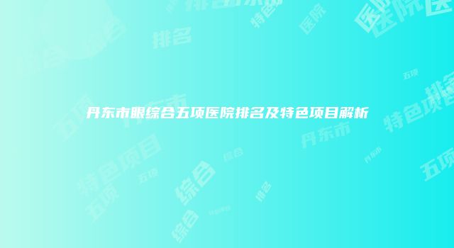 丹东市眼综合五项医院排名及特色项目解析