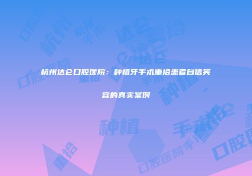 杭州达仑口腔医院：种植牙手术重拾患者自信笑容的真实案例