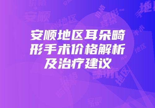 安顺地区耳朵畸形手术价格解析及治疗建议