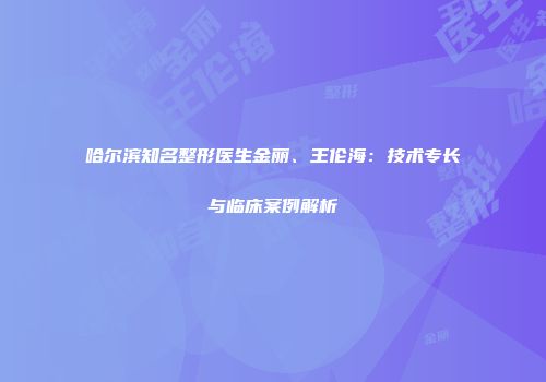 哈尔滨知名整形医生金丽、王伦海：技术专长与临床案例解析