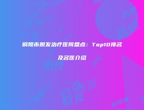 铜陵市脱发治疗医院盘点：Top10排名及名医介绍