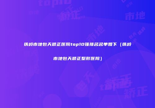 铁岭市地包天矫正医院top10强排名名单如下（铁岭市地包天矫正整形医院）