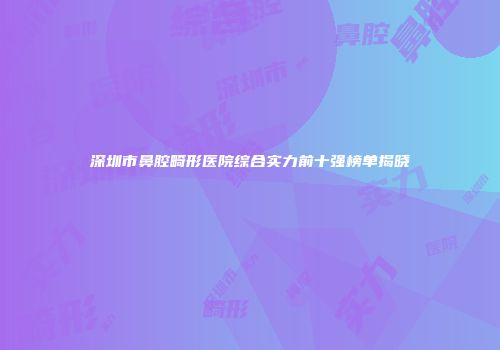 深圳市鼻腔畸形医院综合实力前十强榜单揭晓