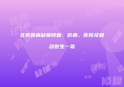 北京鼻翼缺损修复：价格、医院及知名医生一览