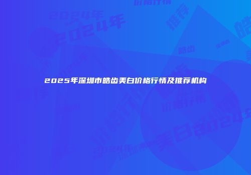 2025年深圳市皓齿美白价格行情及推荐机构