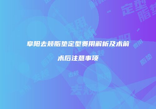 阜阳去颊脂垫定型费用解析及术前术后注意事项