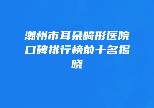 潮州市耳朵畸形医院口碑排行榜前十名揭晓