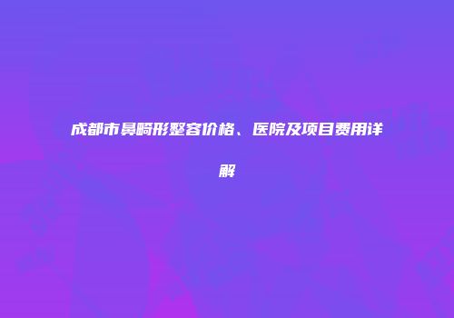 成都市鼻畸形整容价格、医院及项目费用详解