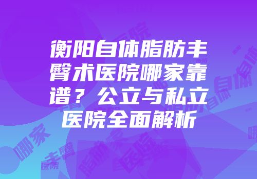 衡阳自体脂肪丰臀术医院哪家靠谱？公立与私立医院全面解析