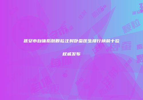 延安市自体脂肪颗粒注射卧蚕医生排行榜前十位权威发布