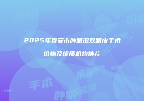 2025年泰安市肿眼泡双眼皮手术价格及优质机构推荐