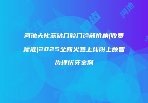 河池大化蓝钻口腔门诊部价格(收费标准)2025全新火热上线附上颌智齿埋伏牙案例
