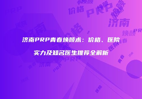 济南PRP青春焕颜术：价格、医院实力及知名医生推荐全解析