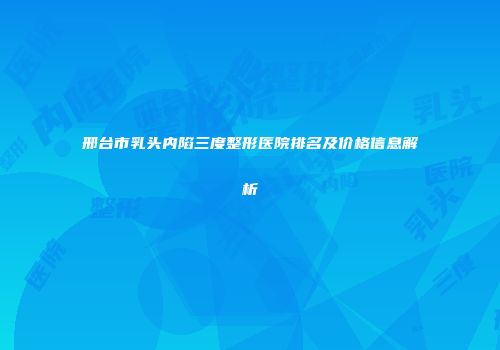 邢台市乳头内陷三度整形医院排名及价格信息解析