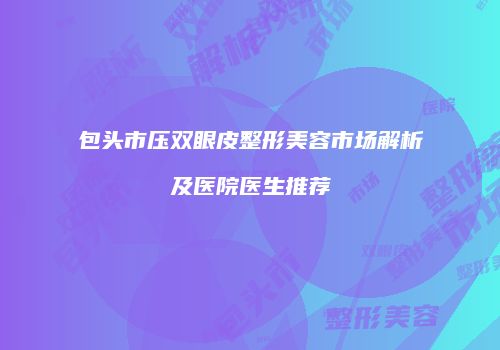 包头市压双眼皮整形美容市场解析及医院医生推荐