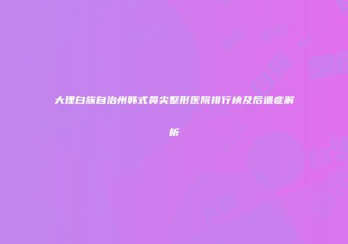 大理白族自治州韩式鼻尖整形医院排行榜及后遗症解析