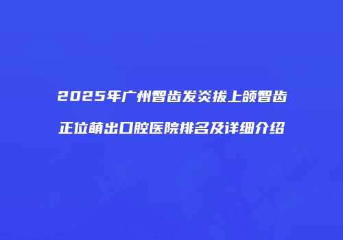 2025年广州智齿发炎拔上颌智齿正位萌出口腔医院排名及详细介绍