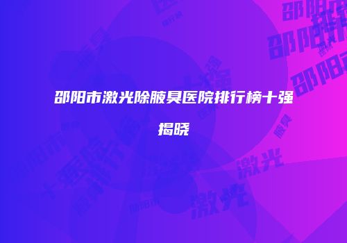 邵阳市激光除腋臭医院排行榜十强揭晓
