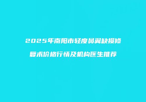 2025年南阳市轻度鼻翼缺损修复术价格行情及机构医生推荐