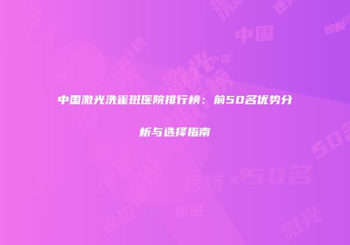 中国激光洗雀斑医院排行榜：前50名优势分析与选择指南
