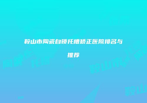 鞍山市陶瓷自锁托槽矫正医院排名与推荐