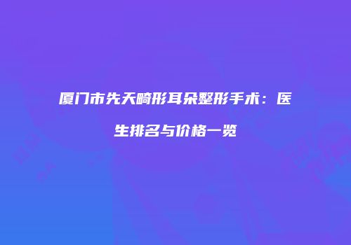 厦门市先天畸形耳朵整形手术：医生排名与价格一览