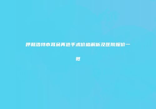 呼和浩特市耳朵再造手术价格解析及医院报价一览