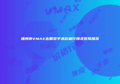 扬州市VMAX去眼袋手术价格行情及医院推荐