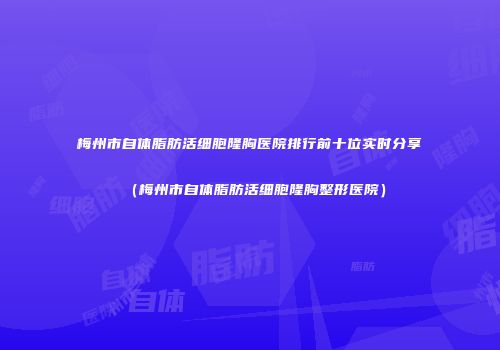 梅州市自体脂肪活细胞隆胸医院排行前十位实时分享（梅州市自体脂肪活细胞隆胸整形医院）