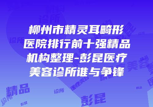 柳州市精灵耳畸形医院排行前十强精品机构整理-彭昆医疗美容诊所谁与争锋