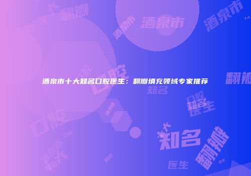 酒泉市十大知名口腔医生：翻瓣填充领域专家推荐