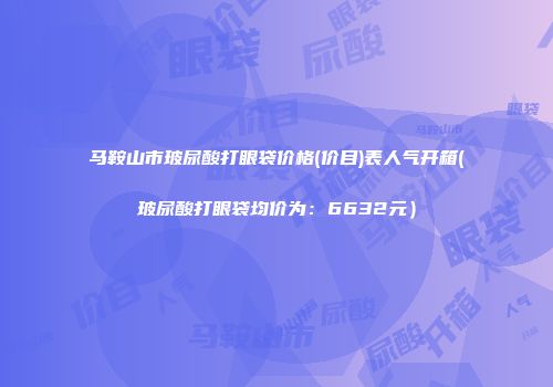 马鞍山市玻尿酸打眼袋价格(价目)表人气开箱(玻尿酸打眼袋均价为：6632元）