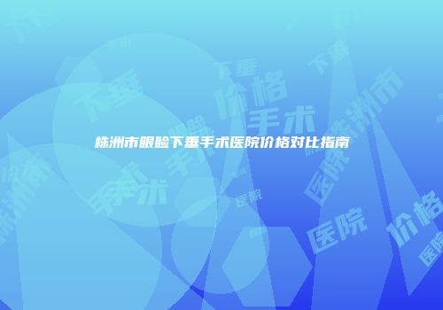 株洲市眼睑下垂手术医院价格对比指南