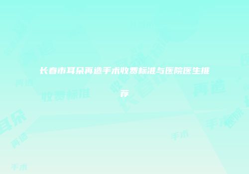 长春市耳朵再造手术收费标准与医院医生推荐