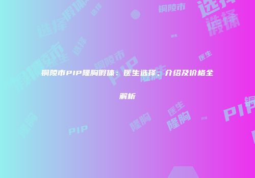 铜陵市PIP隆胸假体：医生选择、介绍及价格全解析
