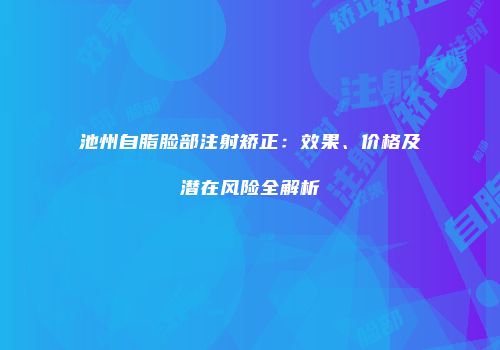 池州自脂脸部注射矫正：效果、价格及潜在风险全解析