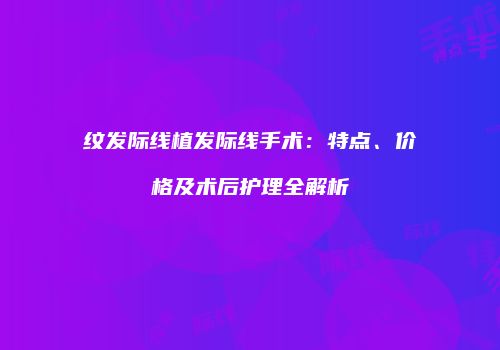 纹发际线植发际线手术：特点、价格及术后护理全解析